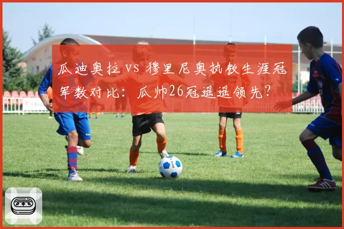 瓜迪奥拉 vs 穆里尼奥执教生涯冠军数对比：瓜帅26冠遥遥领先？