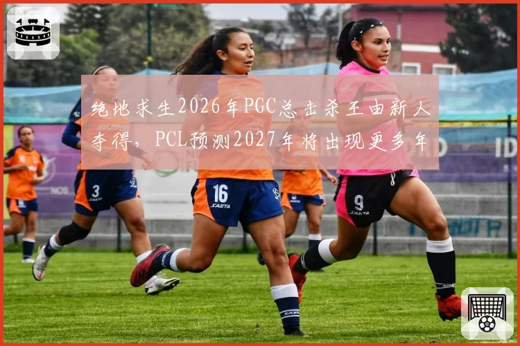 绝地求生2026年PGC总击杀王由新人夺得,PCL预测2027年将出现更多年轻枪王