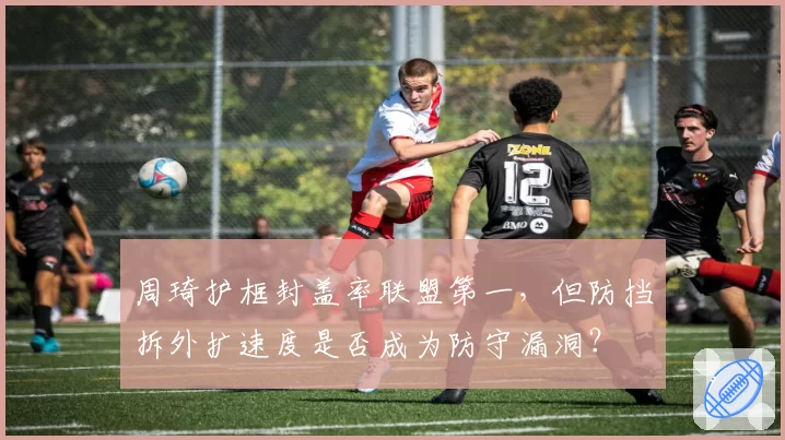 周琦护框封盖率联盟第一,但防挡拆外扩速度是否成为防守漏洞?