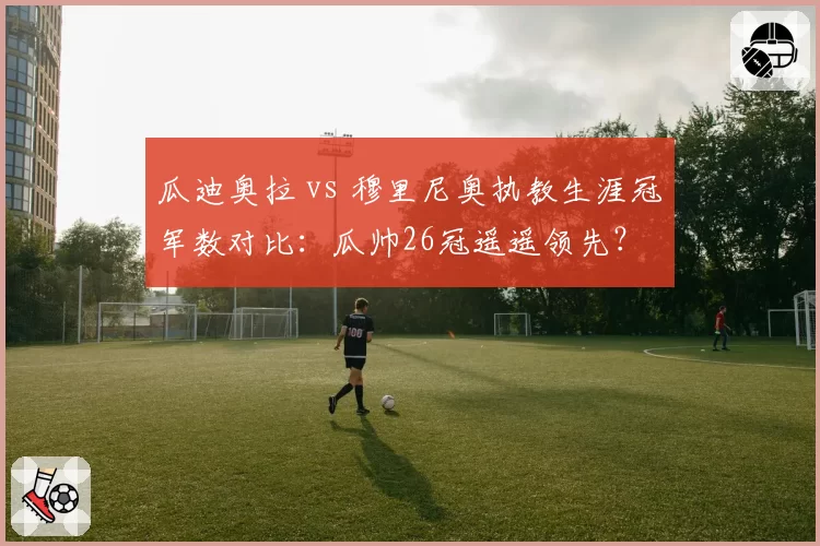 瓜迪奥拉 vs 穆里尼奥执教生涯冠军数对比:瓜帅26冠遥遥领先?