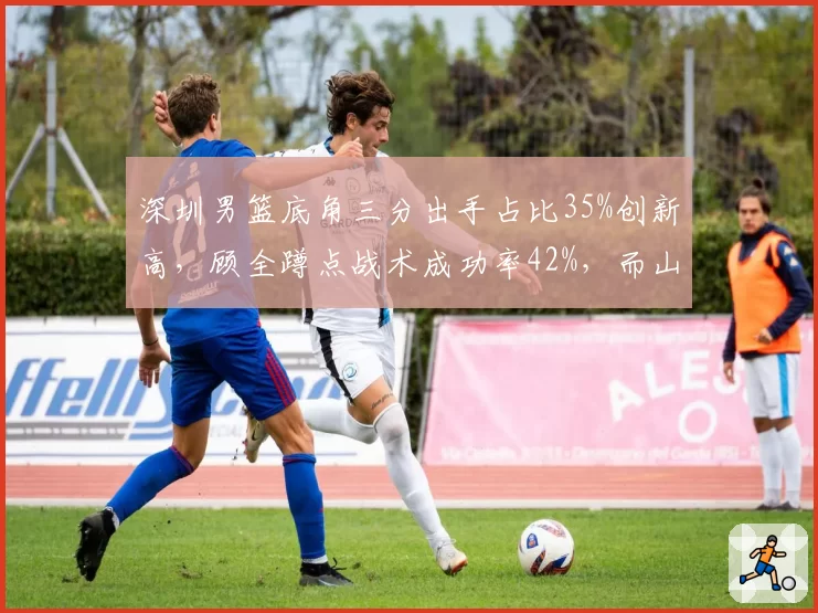 深圳男篮底角三分出手占比35%创新高，顾全蹲点战术成功率42%，而山东底角三分占比仅21%