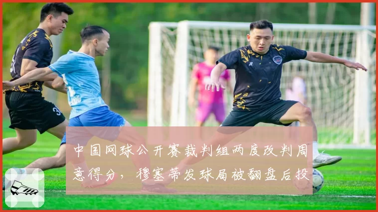 中国网球公开赛裁判组两度改判周意得分,穆塞蒂发球局被翻盘后投诉赛会偏袒东道主球员
