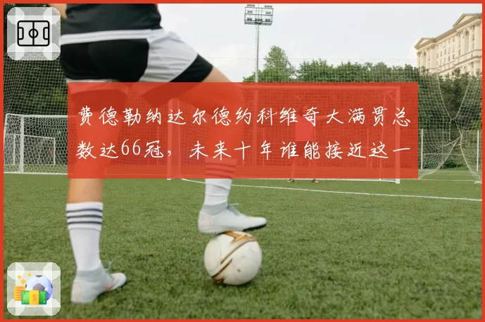 费德勒纳达尔德约科维奇大满贯总数达66冠,未来十年谁能接近这一高度?