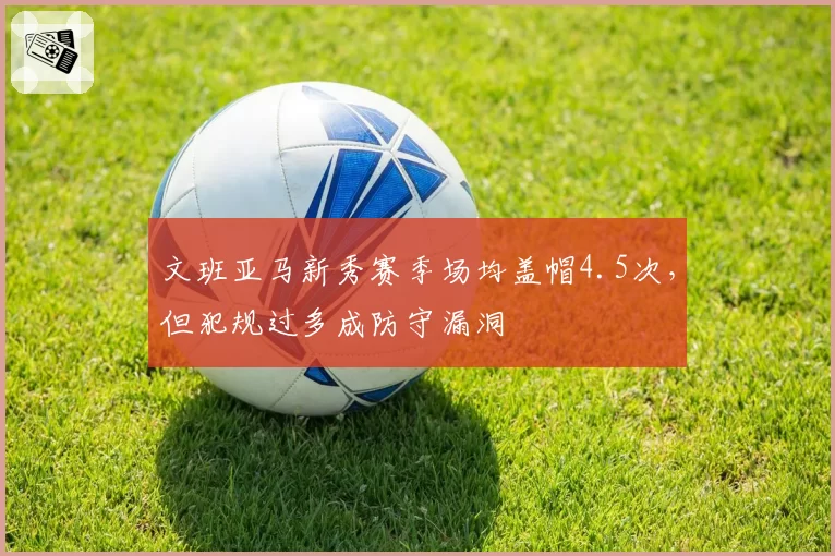 文班亚马新秀赛季场均盖帽4.5次,但犯规过多成防守漏洞