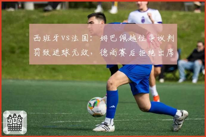 西班牙vs法国：姆巴佩越位争议判罚致进球无效，德尚赛后拒绝出席发布会