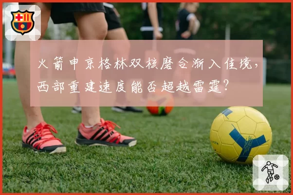 火箭申京格林双核磨合渐入佳境，西部重建速度能否超越雷霆？