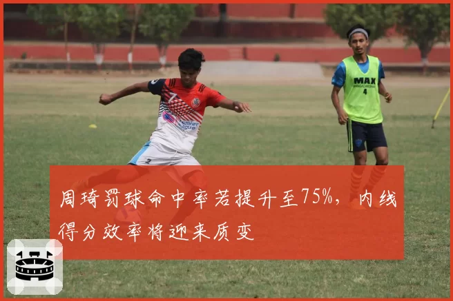 周琦罚球命中率若提升至75%，内线得分效率将迎来质变