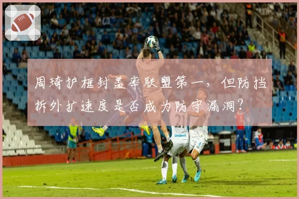 周琦护框封盖率联盟第一，但防挡拆外扩速度是否成为防守漏洞？