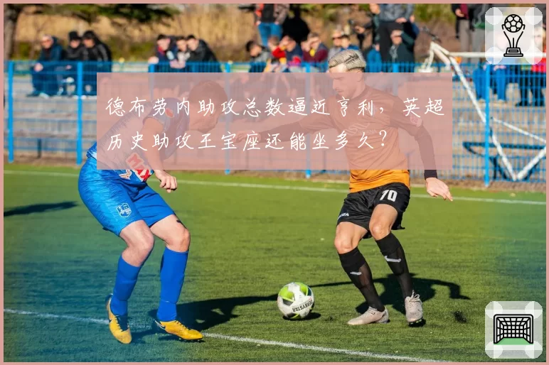 德布劳内助攻总数逼近亨利，英超历史助攻王宝座还能坐多久？