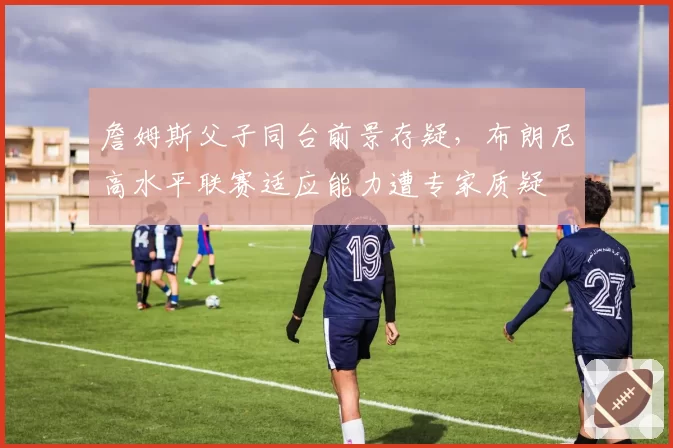 詹姆斯父子同台前景存疑，布朗尼高水平联赛适应能力遭专家质疑