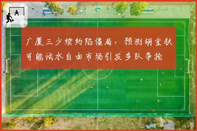广厦三少续约陷僵局，预测胡金秋可能试水自由市场引发多队争抢