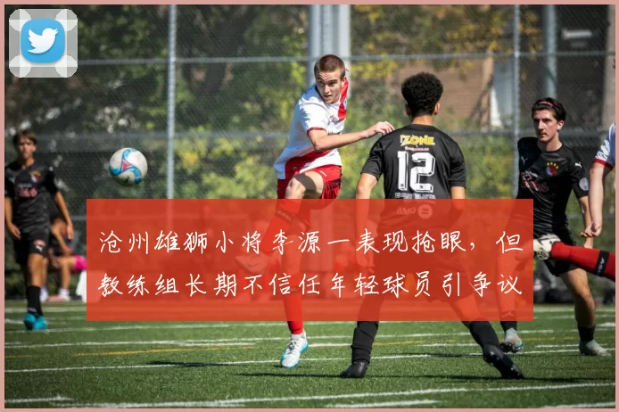 沧州雄狮小将李源一表现抢眼,但教练组长期不信任年轻球员引争议