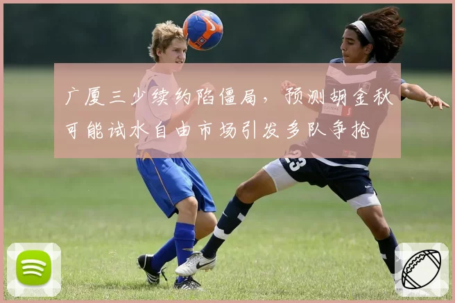 广厦三少续约陷僵局,预测胡金秋可能试水自由市场引发多队争抢