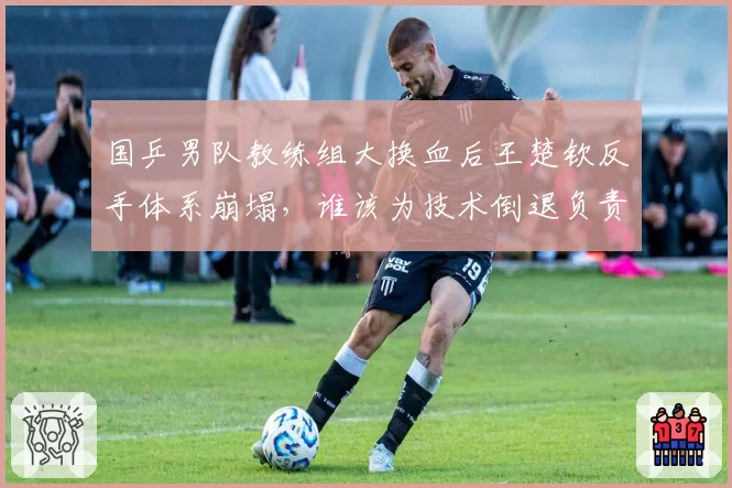国乒男队教练组大换血后王楚钦反手体系崩塌，谁该为技术倒退负责？