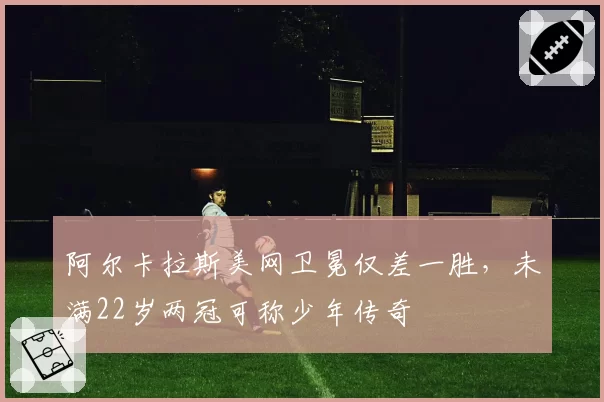 阿尔卡拉斯美网卫冕仅差一胜,未满22岁两冠可称少年传奇