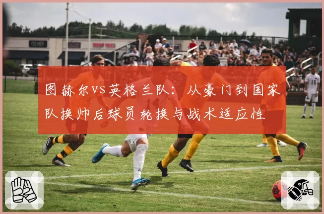 图赫尔vs英格兰队:从豪门到国家队换帅后球员轮换与战术适应性
