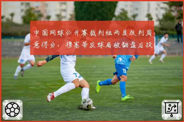 中国网球公开赛裁判组两度改判周意得分，穆塞蒂发球局被翻盘后投诉赛会偏袒东道主球员