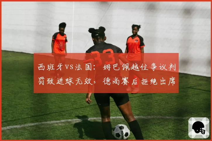 西班牙vs法国:姆巴佩越位争议判罚致进球无效,德尚赛后拒绝出席发布会