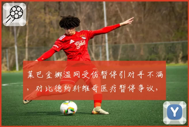 莱巴金娜温网受伤暂停引对手不满,对比德约科维奇医疗暂停争议,规则适用性对比