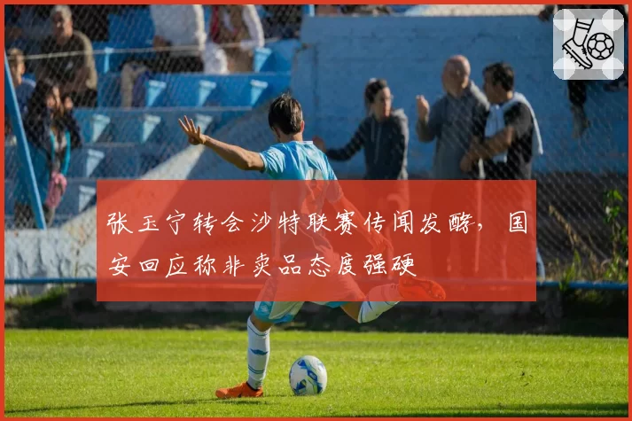 张玉宁转会沙特联赛传闻发酵,国安回应称非卖品态度强硬