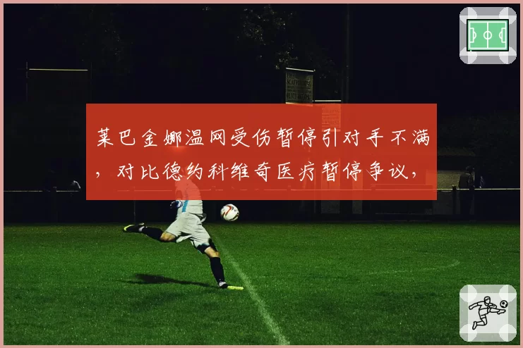 莱巴金娜温网受伤暂停引对手不满，对比德约科维奇医疗暂停争议，规则适用性对比
