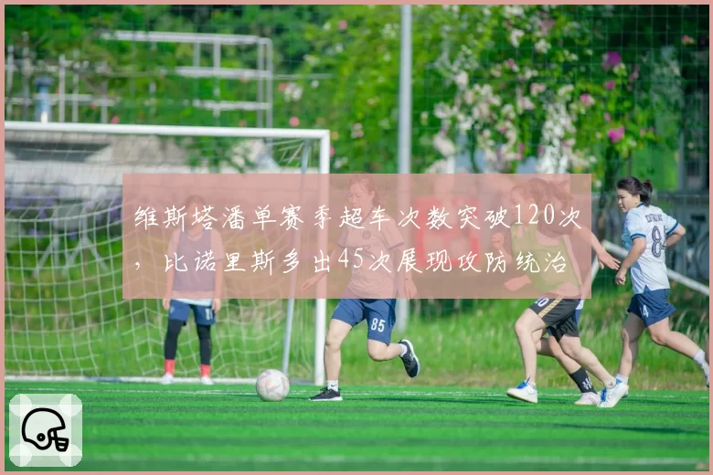 维斯塔潘单赛季超车次数突破120次，比诺里斯多出45次展现攻防统治力