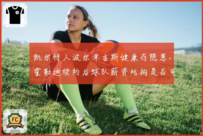 凯尔特人波尔津吉斯健康存隐患,霍勒迪续约后球队薪资结构是否可持续?