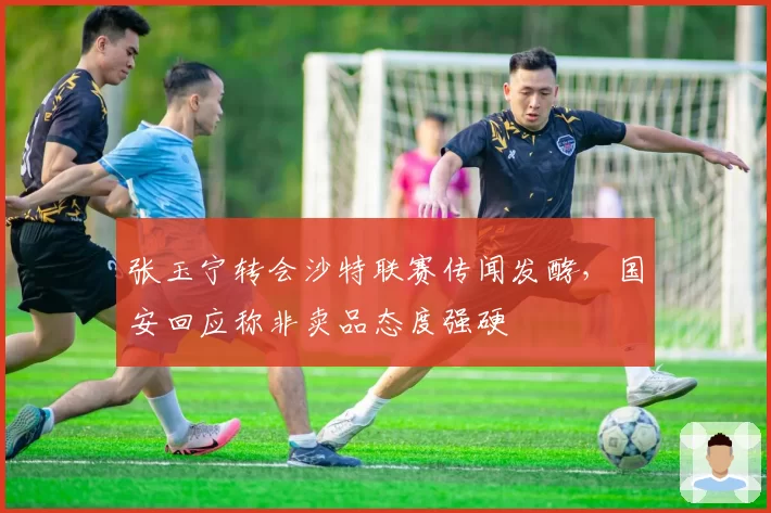 张玉宁转会沙特联赛传闻发酵，国安回应称非卖品态度强硬