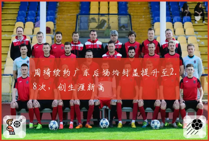 周琦续约广东后场均封盖提升至2.8次,创生涯新高