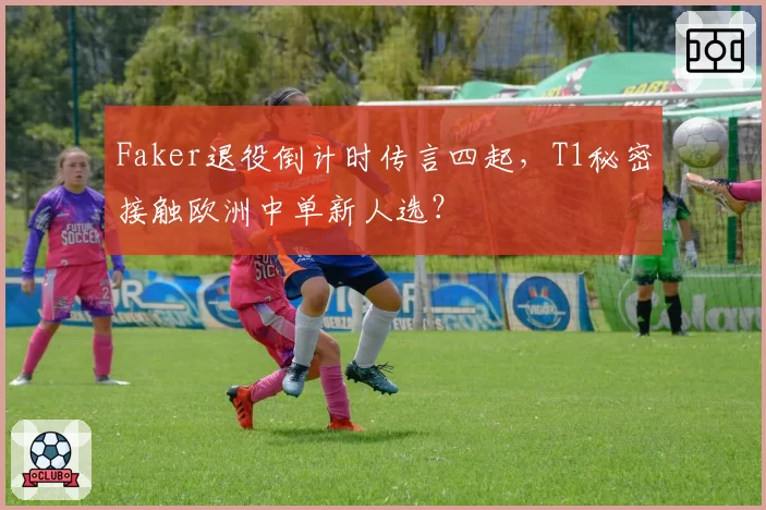 Faker退役倒计时传言四起,T1秘密接触欧洲中单新人选?