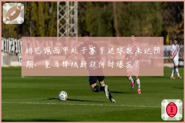 姆巴佩西甲处子赛季进球数未达预期,皇马锋线新核何时爆发?
