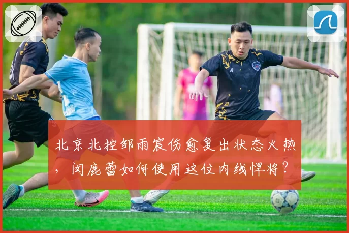 北京北控邹雨宸伤愈复出状态火热,闵鹿蕾如何使用这位内线悍将?