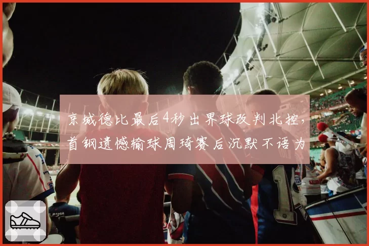 京城德比最后4秒出界球改判北控，首钢遗憾输球周琦赛后沉默不语为何？