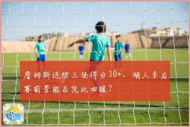 詹姆斯连续三场得分30+,湖人季后赛前景能否凭此回暖?