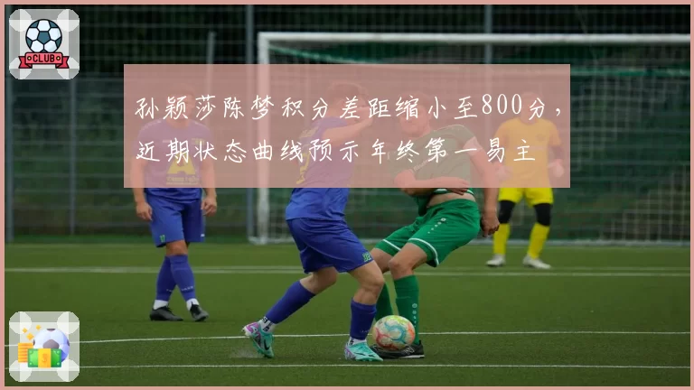 孙颖莎陈梦积分差距缩小至800分，近期状态曲线预示年终第一易主