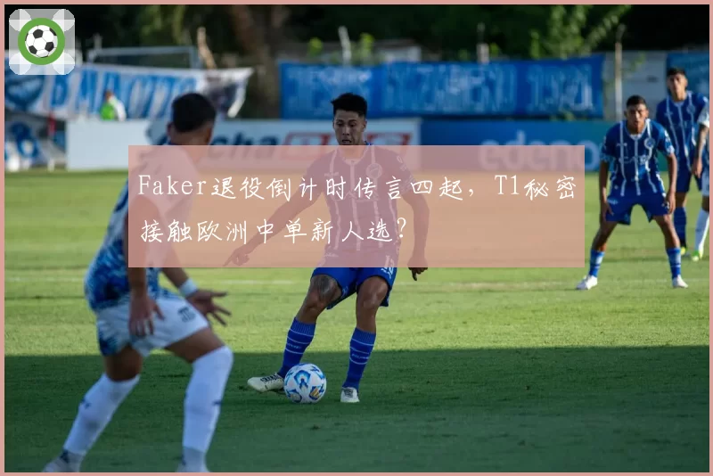 Faker退役倒计时传言四起，T1秘密接触欧洲中单新人选？