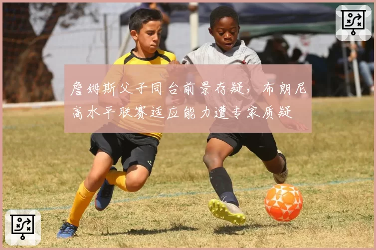 詹姆斯父子同台前景存疑,布朗尼高水平联赛适应能力遭专家质疑