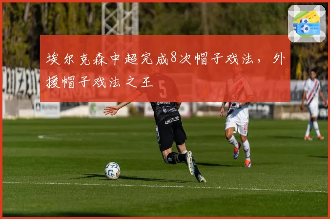 埃尔克森中超完成8次帽子戏法，外援帽子戏法之王
